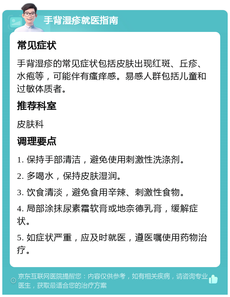 手背湿疹就医指南 常见症状 手背湿疹的常见症状包括皮肤出现红斑、丘疹、水疱等，可能伴有瘙痒感。易感人群包括儿童和过敏体质者。 推荐科室 皮肤科 调理要点 1. 保持手部清洁，避免使用刺激性洗涤剂。 2. 多喝水，保持皮肤湿润。 3. 饮食清淡，避免食用辛辣、刺激性食物。 4. 局部涂抹尿素霜软膏或地奈德乳膏，缓解症状。 5. 如症状严重，应及时就医，遵医嘱使用药物治疗。