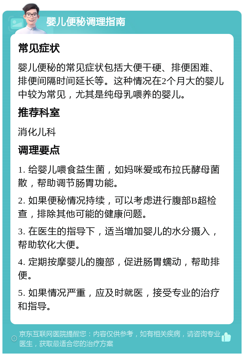 婴儿便秘调理指南 常见症状 婴儿便秘的常见症状包括大便干硬、排便困难、排便间隔时间延长等。这种情况在2个月大的婴儿中较为常见，尤其是纯母乳喂养的婴儿。 推荐科室 消化儿科 调理要点 1. 给婴儿喂食益生菌，如妈咪爱或布拉氏酵母菌散，帮助调节肠胃功能。 2. 如果便秘情况持续，可以考虑进行腹部B超检查，排除其他可能的健康问题。 3. 在医生的指导下，适当增加婴儿的水分摄入，帮助软化大便。 4. 定期按摩婴儿的腹部，促进肠胃蠕动，帮助排便。 5. 如果情况严重，应及时就医，接受专业的治疗和指导。