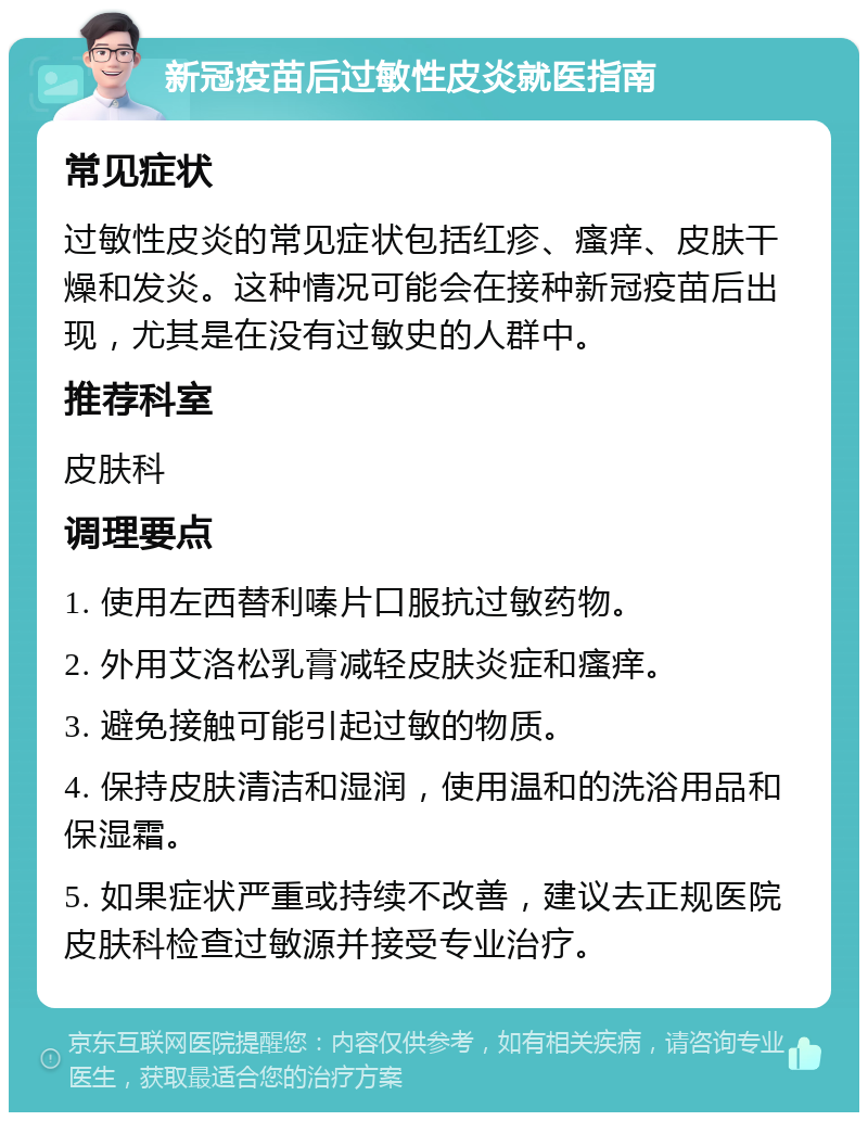 新冠疫苗后过敏性皮炎就医指南 常见症状 过敏性皮炎的常见症状包括红疹、瘙痒、皮肤干燥和发炎。这种情况可能会在接种新冠疫苗后出现，尤其是在没有过敏史的人群中。 推荐科室 皮肤科 调理要点 1. 使用左西替利嗪片口服抗过敏药物。 2. 外用艾洛松乳膏减轻皮肤炎症和瘙痒。 3. 避免接触可能引起过敏的物质。 4. 保持皮肤清洁和湿润，使用温和的洗浴用品和保湿霜。 5. 如果症状严重或持续不改善，建议去正规医院皮肤科检查过敏源并接受专业治疗。