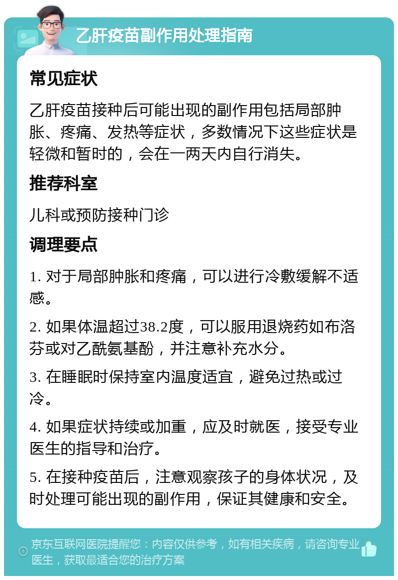 乙肝疫苗副作用处理指南 常见症状 乙肝疫苗接种后可能出现的副作用包括局部肿胀、疼痛、发热等症状，多数情况下这些症状是轻微和暂时的，会在一两天内自行消失。 推荐科室 儿科或预防接种门诊 调理要点 1. 对于局部肿胀和疼痛，可以进行冷敷缓解不适感。 2. 如果体温超过38.2度，可以服用退烧药如布洛芬或对乙酰氨基酚，并注意补充水分。 3. 在睡眠时保持室内温度适宜，避免过热或过冷。 4. 如果症状持续或加重，应及时就医，接受专业医生的指导和治疗。 5. 在接种疫苗后，注意观察孩子的身体状况，及时处理可能出现的副作用，保证其健康和安全。