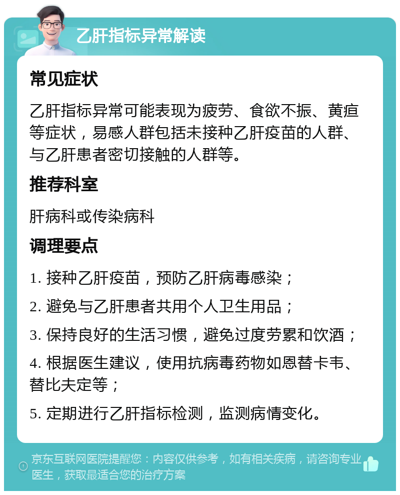 乙肝指标异常解读 常见症状 乙肝指标异常可能表现为疲劳、食欲不振、黄疸等症状，易感人群包括未接种乙肝疫苗的人群、与乙肝患者密切接触的人群等。 推荐科室 肝病科或传染病科 调理要点 1. 接种乙肝疫苗，预防乙肝病毒感染； 2. 避免与乙肝患者共用个人卫生用品； 3. 保持良好的生活习惯，避免过度劳累和饮酒； 4. 根据医生建议，使用抗病毒药物如恩替卡韦、替比夫定等； 5. 定期进行乙肝指标检测，监测病情变化。