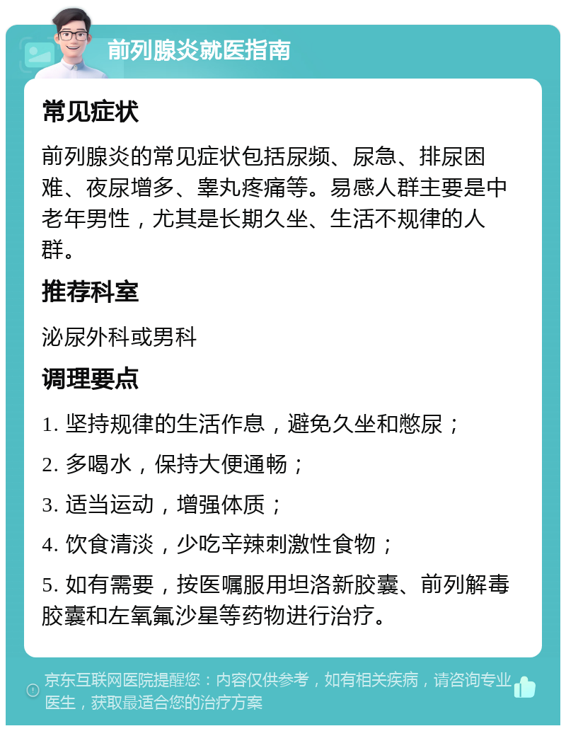 前列腺炎就医指南 常见症状 前列腺炎的常见症状包括尿频、尿急、排尿困难、夜尿增多、睾丸疼痛等。易感人群主要是中老年男性，尤其是长期久坐、生活不规律的人群。 推荐科室 泌尿外科或男科 调理要点 1. 坚持规律的生活作息，避免久坐和憋尿； 2. 多喝水，保持大便通畅； 3. 适当运动，增强体质； 4. 饮食清淡，少吃辛辣刺激性食物； 5. 如有需要，按医嘱服用坦洛新胶囊、前列解毒胶囊和左氧氟沙星等药物进行治疗。