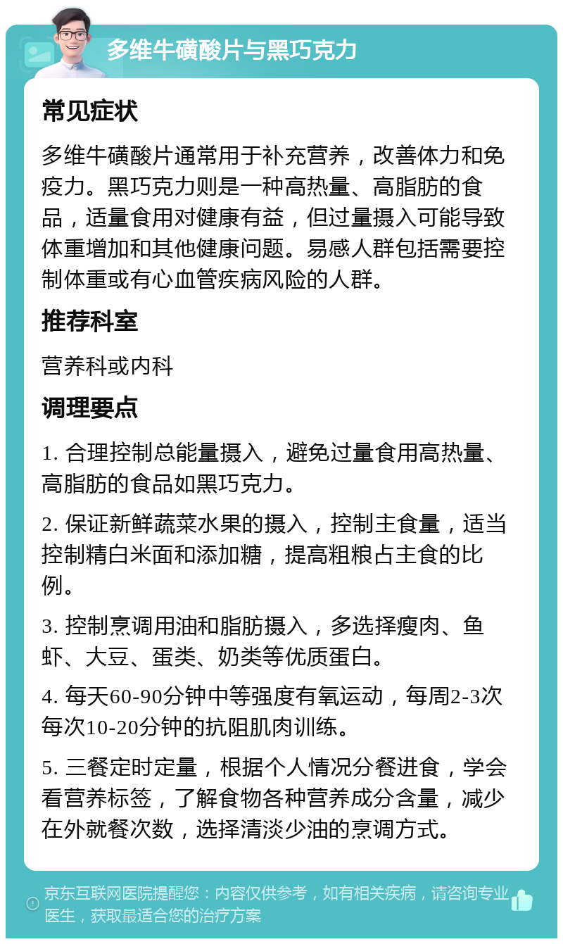 多维牛磺酸片与黑巧克力 常见症状 多维牛磺酸片通常用于补充营养，改善体力和免疫力。黑巧克力则是一种高热量、高脂肪的食品，适量食用对健康有益，但过量摄入可能导致体重增加和其他健康问题。易感人群包括需要控制体重或有心血管疾病风险的人群。 推荐科室 营养科或内科 调理要点 1. 合理控制总能量摄入，避免过量食用高热量、高脂肪的食品如黑巧克力。 2. 保证新鲜蔬菜水果的摄入，控制主食量，适当控制精白米面和添加糖，提高粗粮占主食的比例。 3. 控制烹调用油和脂肪摄入，多选择瘦肉、鱼虾、大豆、蛋类、奶类等优质蛋白。 4. 每天60-90分钟中等强度有氧运动，每周2-3次每次10-20分钟的抗阻肌肉训练。 5. 三餐定时定量，根据个人情况分餐进食，学会看营养标签，了解食物各种营养成分含量，减少在外就餐次数，选择清淡少油的烹调方式。