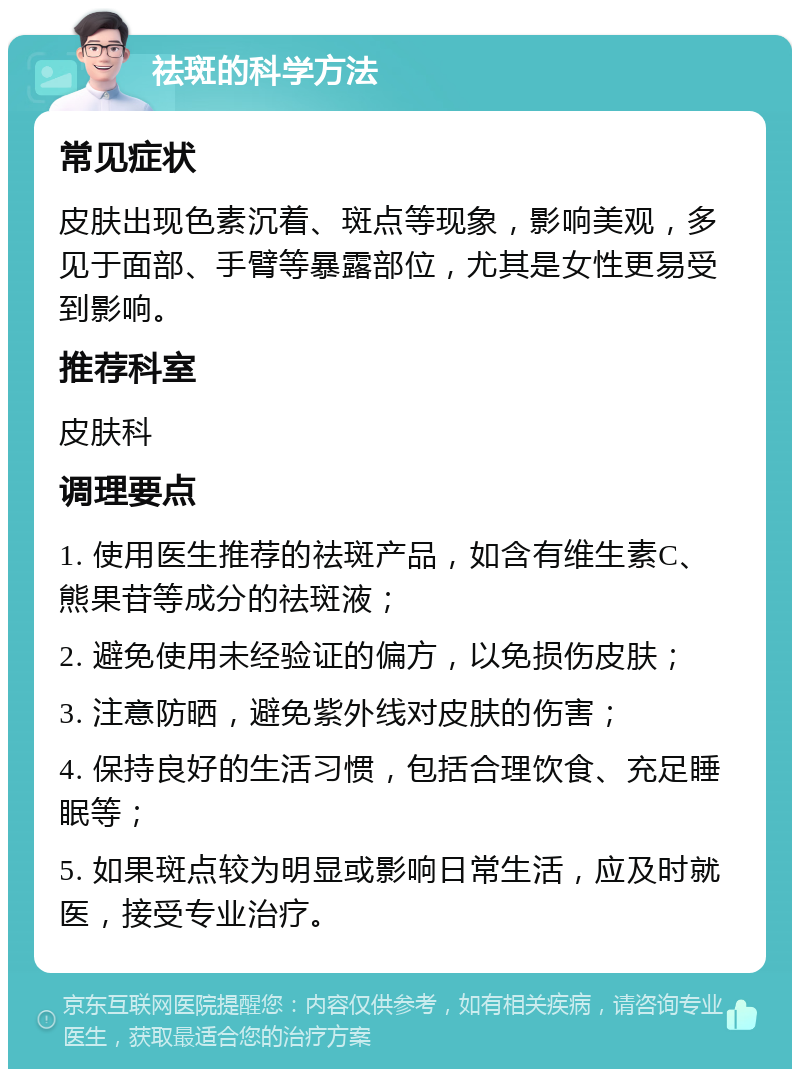 祛斑的科学方法 常见症状 皮肤出现色素沉着、斑点等现象，影响美观，多见于面部、手臂等暴露部位，尤其是女性更易受到影响。 推荐科室 皮肤科 调理要点 1. 使用医生推荐的祛斑产品，如含有维生素C、熊果苷等成分的祛斑液； 2. 避免使用未经验证的偏方，以免损伤皮肤； 3. 注意防晒，避免紫外线对皮肤的伤害； 4. 保持良好的生活习惯，包括合理饮食、充足睡眠等； 5. 如果斑点较为明显或影响日常生活，应及时就医，接受专业治疗。