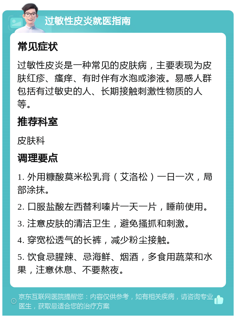 过敏性皮炎就医指南 常见症状 过敏性皮炎是一种常见的皮肤病，主要表现为皮肤红疹、瘙痒、有时伴有水泡或渗液。易感人群包括有过敏史的人、长期接触刺激性物质的人等。 推荐科室 皮肤科 调理要点 1. 外用糠酸莫米松乳膏（艾洛松）一日一次，局部涂抹。 2. 口服盐酸左西替利嗪片一天一片，睡前使用。 3. 注意皮肤的清洁卫生，避免搔抓和刺激。 4. 穿宽松透气的长裤，减少粉尘接触。 5. 饮食忌腥辣、忌海鲜、烟酒，多食用蔬菜和水果，注意休息、不要熬夜。