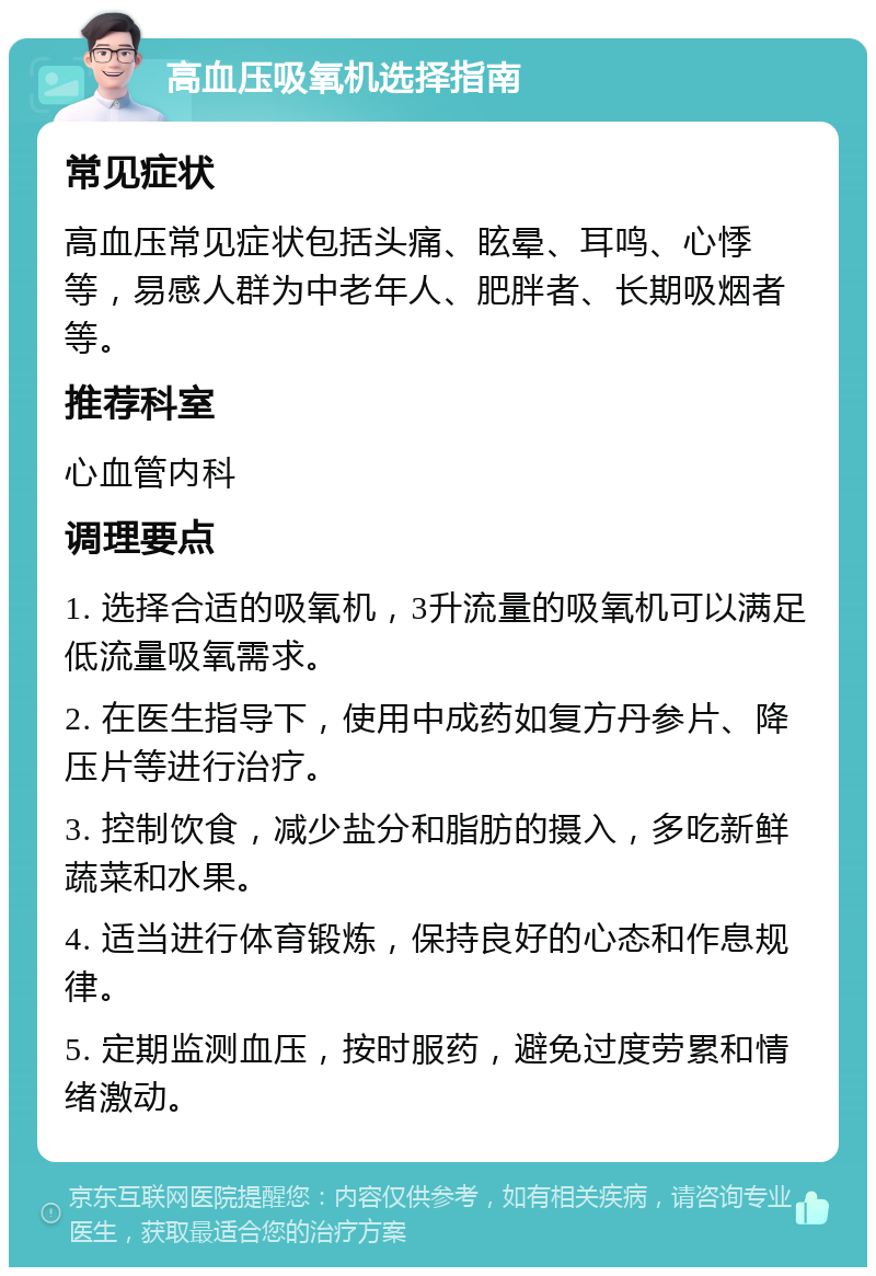 高血压吸氧机选择指南 常见症状 高血压常见症状包括头痛、眩晕、耳鸣、心悸等，易感人群为中老年人、肥胖者、长期吸烟者等。 推荐科室 心血管内科 调理要点 1. 选择合适的吸氧机，3升流量的吸氧机可以满足低流量吸氧需求。 2. 在医生指导下，使用中成药如复方丹参片、降压片等进行治疗。 3. 控制饮食，减少盐分和脂肪的摄入，多吃新鲜蔬菜和水果。 4. 适当进行体育锻炼，保持良好的心态和作息规律。 5. 定期监测血压，按时服药，避免过度劳累和情绪激动。