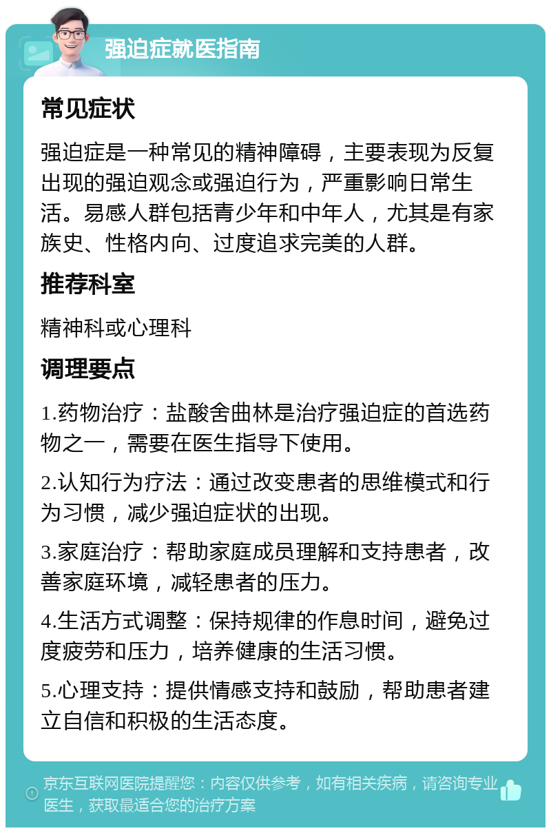 强迫症就医指南 常见症状 强迫症是一种常见的精神障碍，主要表现为反复出现的强迫观念或强迫行为，严重影响日常生活。易感人群包括青少年和中年人，尤其是有家族史、性格内向、过度追求完美的人群。 推荐科室 精神科或心理科 调理要点 1.药物治疗：盐酸舍曲林是治疗强迫症的首选药物之一，需要在医生指导下使用。 2.认知行为疗法：通过改变患者的思维模式和行为习惯，减少强迫症状的出现。 3.家庭治疗：帮助家庭成员理解和支持患者，改善家庭环境，减轻患者的压力。 4.生活方式调整：保持规律的作息时间，避免过度疲劳和压力，培养健康的生活习惯。 5.心理支持：提供情感支持和鼓励，帮助患者建立自信和积极的生活态度。