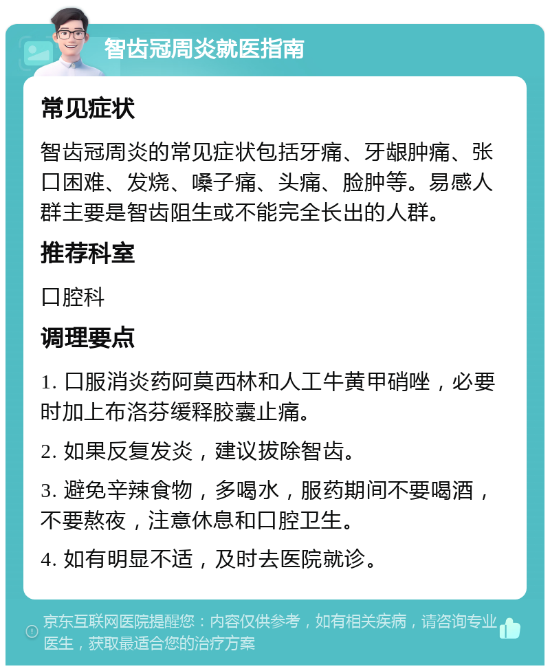 智齿冠周炎就医指南 常见症状 智齿冠周炎的常见症状包括牙痛、牙龈肿痛、张口困难、发烧、嗓子痛、头痛、脸肿等。易感人群主要是智齿阻生或不能完全长出的人群。 推荐科室 口腔科 调理要点 1. 口服消炎药阿莫西林和人工牛黄甲硝唑，必要时加上布洛芬缓释胶囊止痛。 2. 如果反复发炎，建议拔除智齿。 3. 避免辛辣食物，多喝水，服药期间不要喝酒，不要熬夜，注意休息和口腔卫生。 4. 如有明显不适，及时去医院就诊。