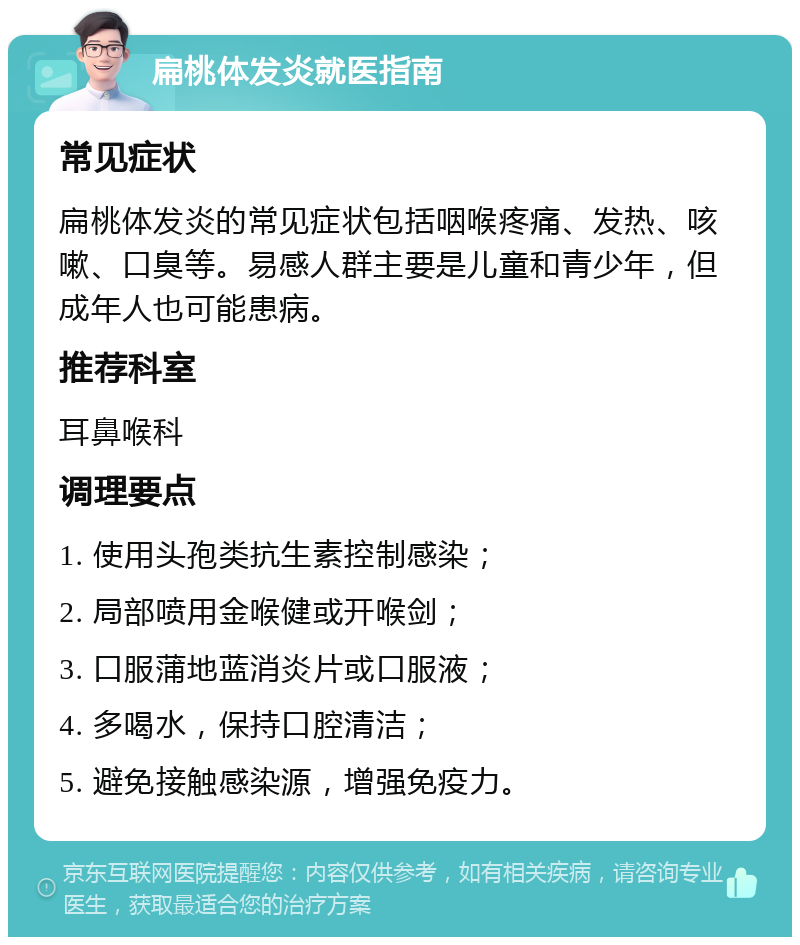 扁桃体发炎就医指南 常见症状 扁桃体发炎的常见症状包括咽喉疼痛、发热、咳嗽、口臭等。易感人群主要是儿童和青少年，但成年人也可能患病。 推荐科室 耳鼻喉科 调理要点 1. 使用头孢类抗生素控制感染； 2. 局部喷用金喉健或开喉剑； 3. 口服蒲地蓝消炎片或口服液； 4. 多喝水，保持口腔清洁； 5. 避免接触感染源，增强免疫力。