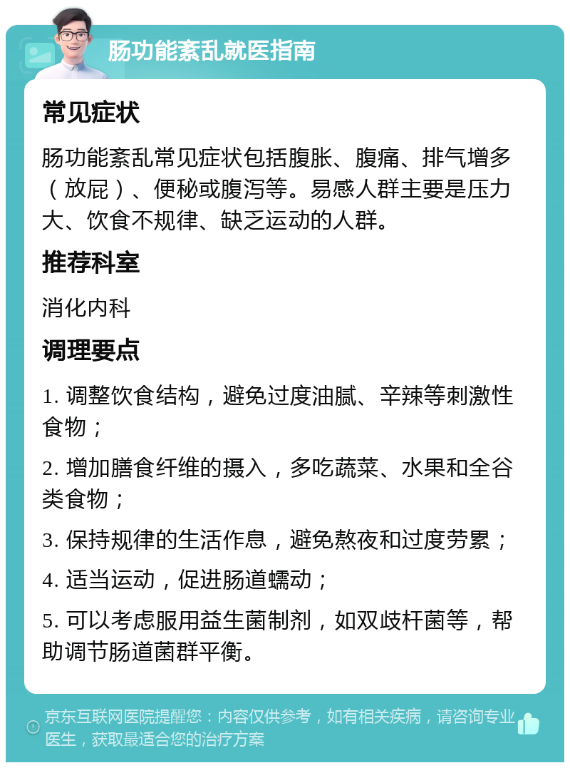 肠功能紊乱就医指南 常见症状 肠功能紊乱常见症状包括腹胀、腹痛、排气增多（放屁）、便秘或腹泻等。易感人群主要是压力大、饮食不规律、缺乏运动的人群。 推荐科室 消化内科 调理要点 1. 调整饮食结构，避免过度油腻、辛辣等刺激性食物； 2. 增加膳食纤维的摄入，多吃蔬菜、水果和全谷类食物； 3. 保持规律的生活作息，避免熬夜和过度劳累； 4. 适当运动，促进肠道蠕动； 5. 可以考虑服用益生菌制剂，如双歧杆菌等，帮助调节肠道菌群平衡。