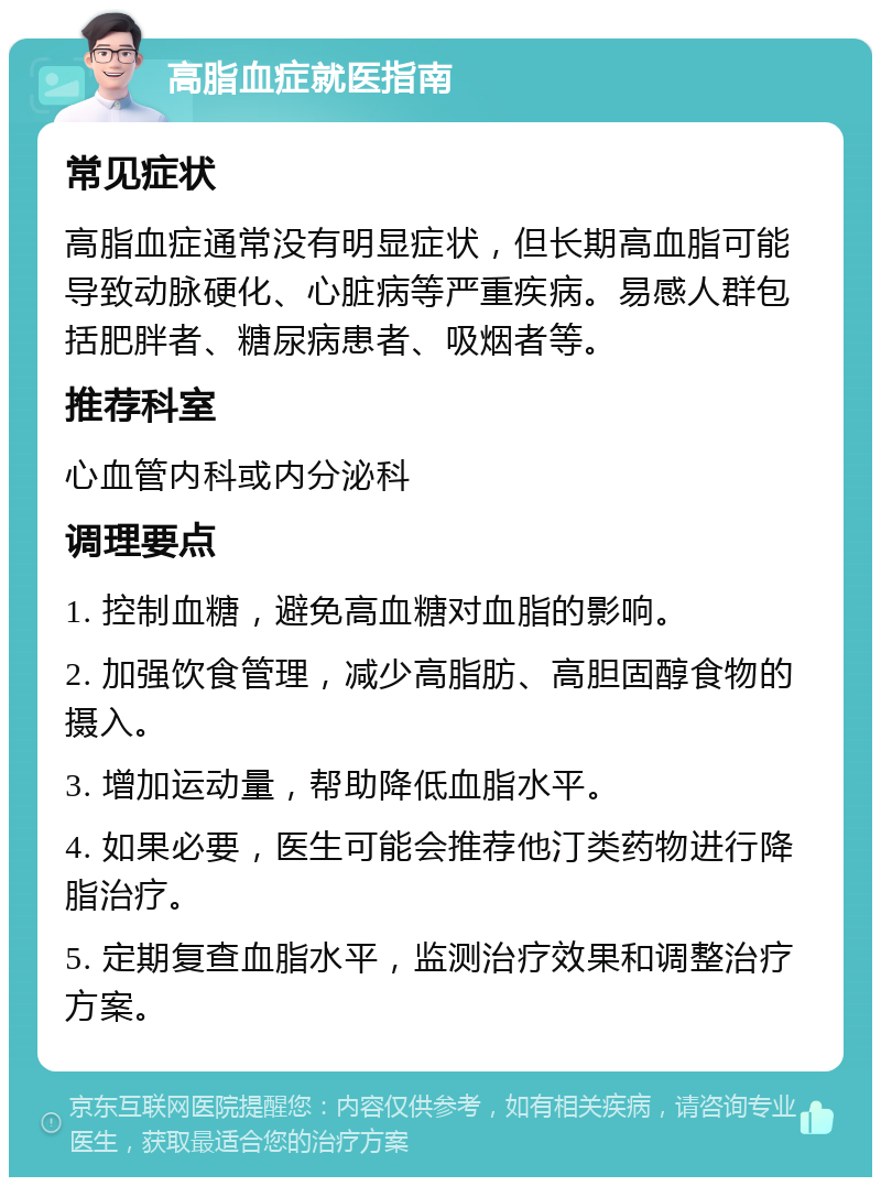 高脂血症就医指南 常见症状 高脂血症通常没有明显症状，但长期高血脂可能导致动脉硬化、心脏病等严重疾病。易感人群包括肥胖者、糖尿病患者、吸烟者等。 推荐科室 心血管内科或内分泌科 调理要点 1. 控制血糖，避免高血糖对血脂的影响。 2. 加强饮食管理，减少高脂肪、高胆固醇食物的摄入。 3. 增加运动量，帮助降低血脂水平。 4. 如果必要，医生可能会推荐他汀类药物进行降脂治疗。 5. 定期复查血脂水平，监测治疗效果和调整治疗方案。