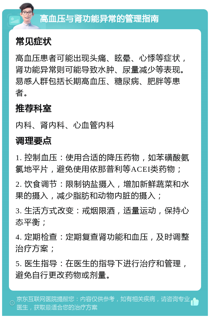 高血压与肾功能异常的管理指南 常见症状 高血压患者可能出现头痛、眩晕、心悸等症状，肾功能异常则可能导致水肿、尿量减少等表现。易感人群包括长期高血压、糖尿病、肥胖等患者。 推荐科室 内科、肾内科、心血管内科 调理要点 1. 控制血压：使用合适的降压药物，如苯磺酸氨氯地平片，避免使用依那普利等ACEI类药物； 2. 饮食调节：限制钠盐摄入，增加新鲜蔬菜和水果的摄入，减少脂肪和动物内脏的摄入； 3. 生活方式改变：戒烟限酒，适量运动，保持心态平衡； 4. 定期检查：定期复查肾功能和血压，及时调整治疗方案； 5. 医生指导：在医生的指导下进行治疗和管理，避免自行更改药物或剂量。