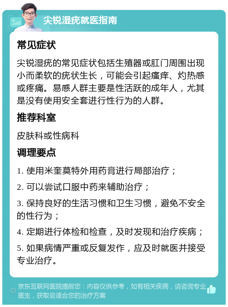 尖锐湿疣就医指南 常见症状 尖锐湿疣的常见症状包括生殖器或肛门周围出现小而柔软的疣状生长，可能会引起瘙痒、灼热感或疼痛。易感人群主要是性活跃的成年人，尤其是没有使用安全套进行性行为的人群。 推荐科室 皮肤科或性病科 调理要点 1. 使用米奎莫特外用药膏进行局部治疗； 2. 可以尝试口服中药来辅助治疗； 3. 保持良好的生活习惯和卫生习惯，避免不安全的性行为； 4. 定期进行体检和检查，及时发现和治疗疾病； 5. 如果病情严重或反复发作，应及时就医并接受专业治疗。