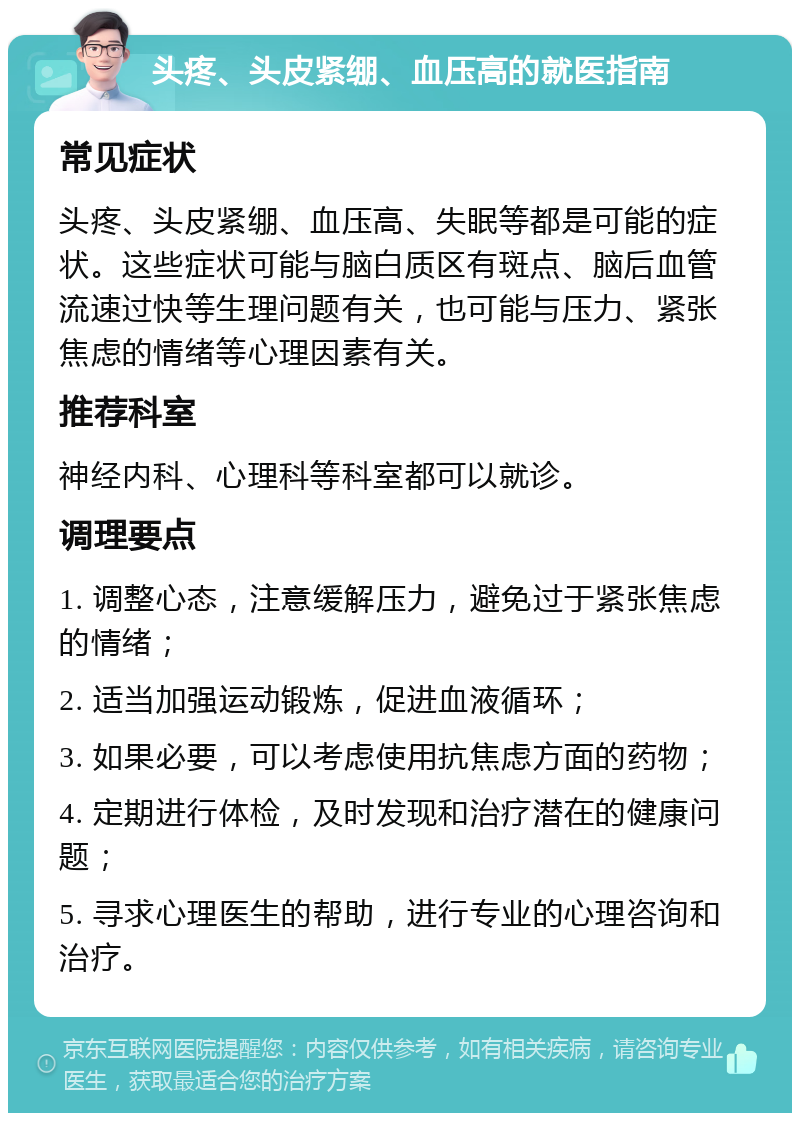 头疼、头皮紧绷、血压高的就医指南 常见症状 头疼、头皮紧绷、血压高、失眠等都是可能的症状。这些症状可能与脑白质区有斑点、脑后血管流速过快等生理问题有关，也可能与压力、紧张焦虑的情绪等心理因素有关。 推荐科室 神经内科、心理科等科室都可以就诊。 调理要点 1. 调整心态，注意缓解压力，避免过于紧张焦虑的情绪； 2. 适当加强运动锻炼，促进血液循环； 3. 如果必要，可以考虑使用抗焦虑方面的药物； 4. 定期进行体检，及时发现和治疗潜在的健康问题； 5. 寻求心理医生的帮助，进行专业的心理咨询和治疗。