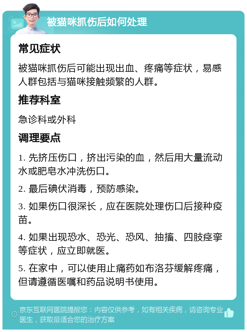 被猫咪抓伤后如何处理 常见症状 被猫咪抓伤后可能出现出血、疼痛等症状，易感人群包括与猫咪接触频繁的人群。 推荐科室 急诊科或外科 调理要点 1. 先挤压伤口，挤出污染的血，然后用大量流动水或肥皂水冲洗伤口。 2. 最后碘伏消毒，预防感染。 3. 如果伤口很深长，应在医院处理伤口后接种疫苗。 4. 如果出现恐水、恐光、恐风、抽搐、四肢痉挛等症状，应立即就医。 5. 在家中，可以使用止痛药如布洛芬缓解疼痛，但请遵循医嘱和药品说明书使用。