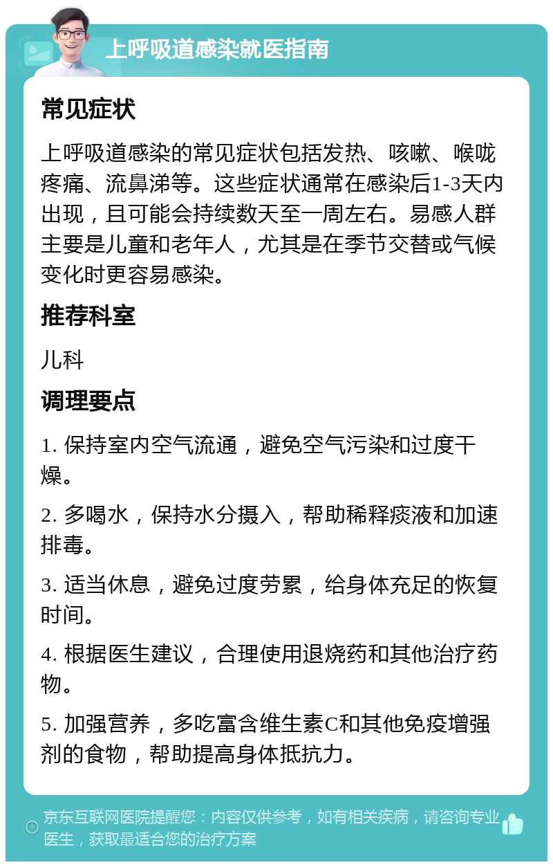 上呼吸道感染就医指南 常见症状 上呼吸道感染的常见症状包括发热、咳嗽、喉咙疼痛、流鼻涕等。这些症状通常在感染后1-3天内出现，且可能会持续数天至一周左右。易感人群主要是儿童和老年人，尤其是在季节交替或气候变化时更容易感染。 推荐科室 儿科 调理要点 1. 保持室内空气流通，避免空气污染和过度干燥。 2. 多喝水，保持水分摄入，帮助稀释痰液和加速排毒。 3. 适当休息，避免过度劳累，给身体充足的恢复时间。 4. 根据医生建议，合理使用退烧药和其他治疗药物。 5. 加强营养，多吃富含维生素C和其他免疫增强剂的食物，帮助提高身体抵抗力。