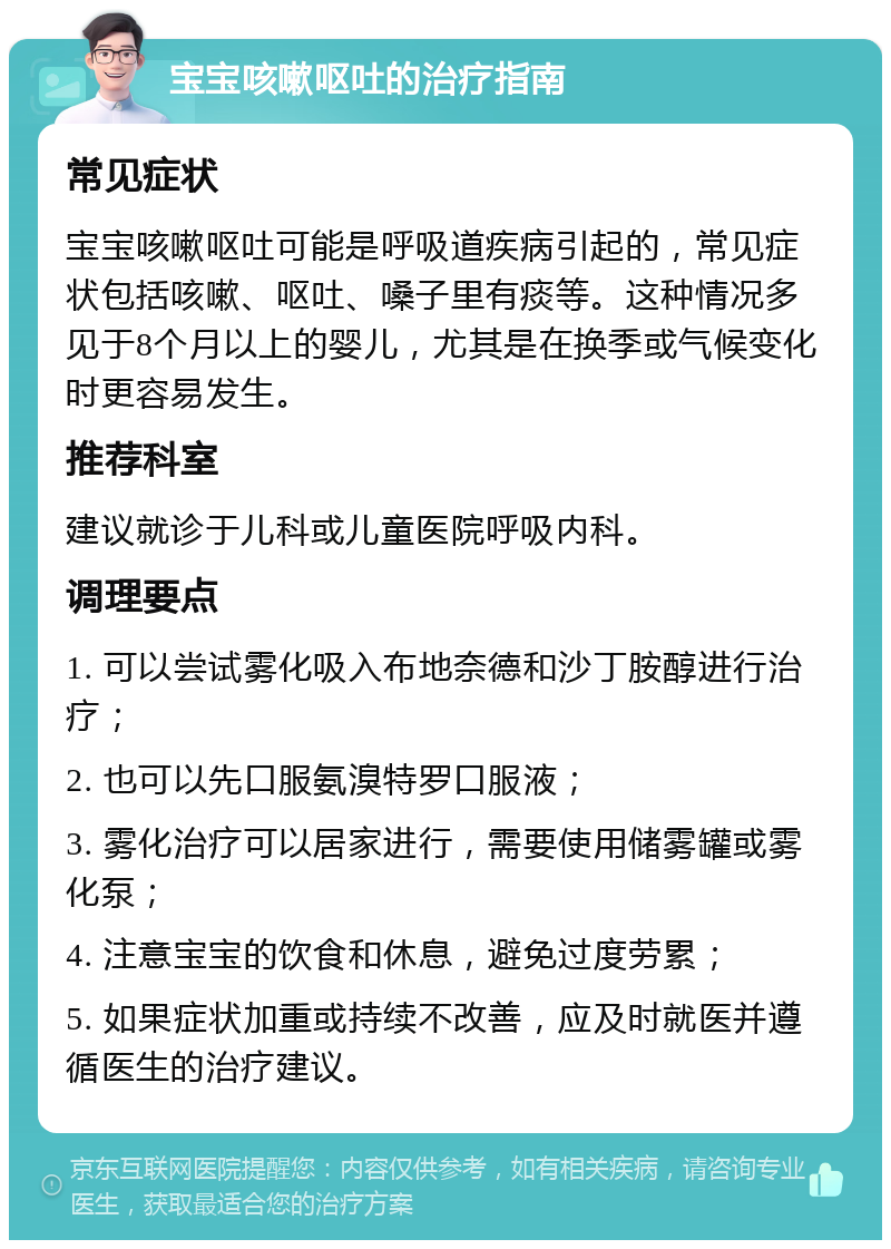 宝宝咳嗽呕吐的治疗指南 常见症状 宝宝咳嗽呕吐可能是呼吸道疾病引起的，常见症状包括咳嗽、呕吐、嗓子里有痰等。这种情况多见于8个月以上的婴儿，尤其是在换季或气候变化时更容易发生。 推荐科室 建议就诊于儿科或儿童医院呼吸内科。 调理要点 1. 可以尝试雾化吸入布地奈德和沙丁胺醇进行治疗； 2. 也可以先口服氨溴特罗口服液； 3. 雾化治疗可以居家进行，需要使用储雾罐或雾化泵； 4. 注意宝宝的饮食和休息，避免过度劳累； 5. 如果症状加重或持续不改善，应及时就医并遵循医生的治疗建议。