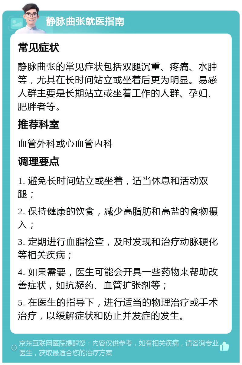 静脉曲张就医指南 常见症状 静脉曲张的常见症状包括双腿沉重、疼痛、水肿等，尤其在长时间站立或坐着后更为明显。易感人群主要是长期站立或坐着工作的人群、孕妇、肥胖者等。 推荐科室 血管外科或心血管内科 调理要点 1. 避免长时间站立或坐着，适当休息和活动双腿； 2. 保持健康的饮食，减少高脂肪和高盐的食物摄入； 3. 定期进行血脂检查，及时发现和治疗动脉硬化等相关疾病； 4. 如果需要，医生可能会开具一些药物来帮助改善症状，如抗凝药、血管扩张剂等； 5. 在医生的指导下，进行适当的物理治疗或手术治疗，以缓解症状和防止并发症的发生。