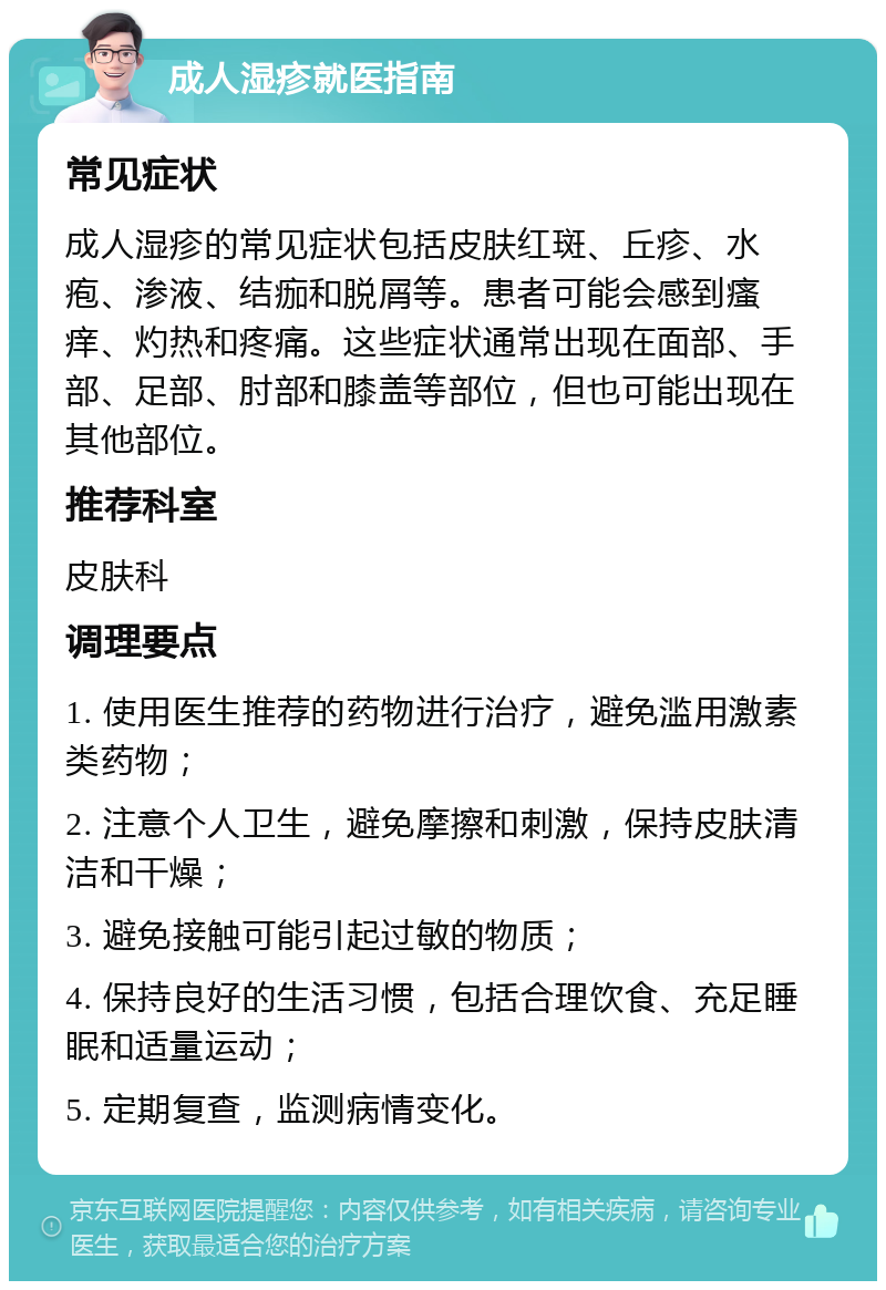 成人湿疹就医指南 常见症状 成人湿疹的常见症状包括皮肤红斑、丘疹、水疱、渗液、结痂和脱屑等。患者可能会感到瘙痒、灼热和疼痛。这些症状通常出现在面部、手部、足部、肘部和膝盖等部位，但也可能出现在其他部位。 推荐科室 皮肤科 调理要点 1. 使用医生推荐的药物进行治疗，避免滥用激素类药物； 2. 注意个人卫生，避免摩擦和刺激，保持皮肤清洁和干燥； 3. 避免接触可能引起过敏的物质； 4. 保持良好的生活习惯，包括合理饮食、充足睡眠和适量运动； 5. 定期复查，监测病情变化。