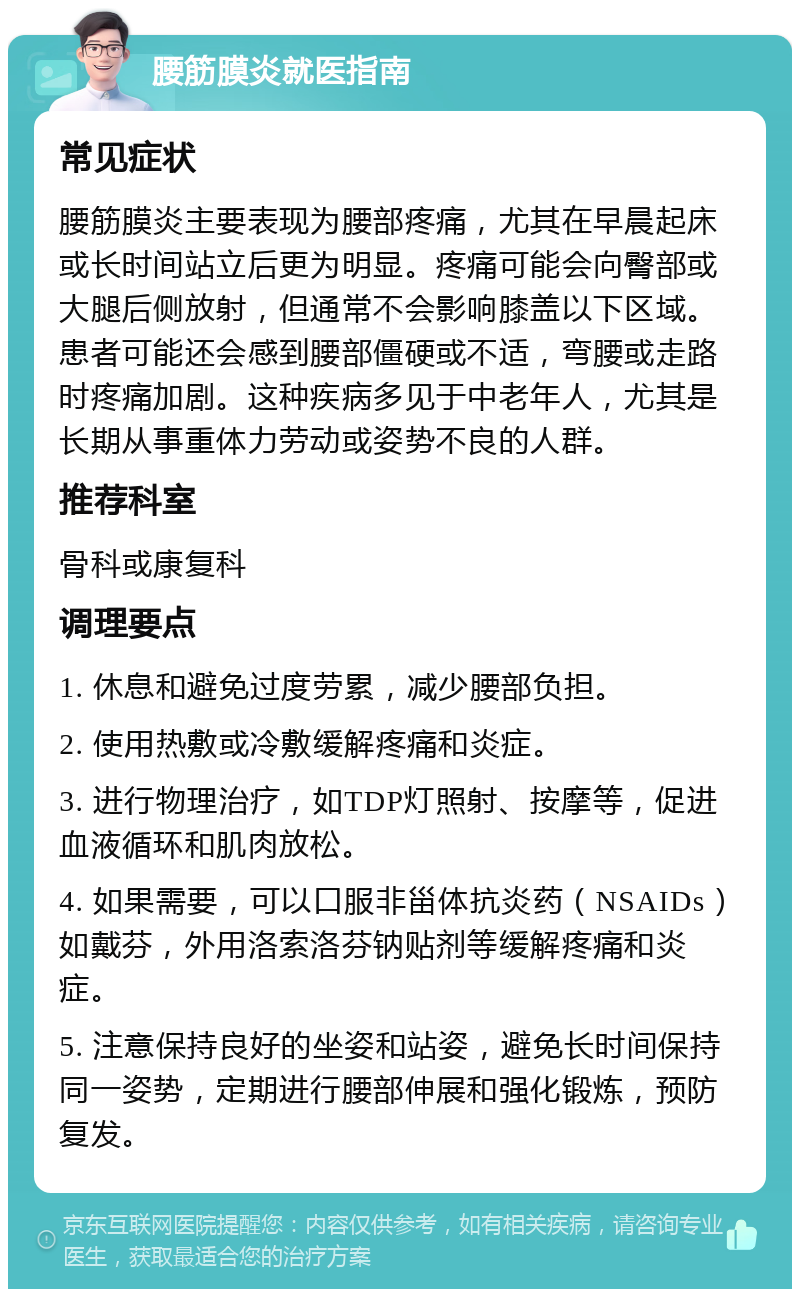 腰筋膜炎就医指南 常见症状 腰筋膜炎主要表现为腰部疼痛，尤其在早晨起床或长时间站立后更为明显。疼痛可能会向臀部或大腿后侧放射，但通常不会影响膝盖以下区域。患者可能还会感到腰部僵硬或不适，弯腰或走路时疼痛加剧。这种疾病多见于中老年人，尤其是长期从事重体力劳动或姿势不良的人群。 推荐科室 骨科或康复科 调理要点 1. 休息和避免过度劳累，减少腰部负担。 2. 使用热敷或冷敷缓解疼痛和炎症。 3. 进行物理治疗，如TDP灯照射、按摩等，促进血液循环和肌肉放松。 4. 如果需要，可以口服非甾体抗炎药（NSAIDs）如戴芬，外用洛索洛芬钠贴剂等缓解疼痛和炎症。 5. 注意保持良好的坐姿和站姿，避免长时间保持同一姿势，定期进行腰部伸展和强化锻炼，预防复发。