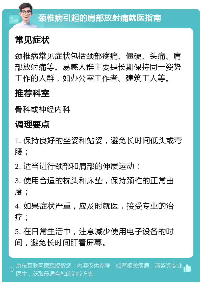 颈椎病引起的肩部放射痛就医指南 常见症状 颈椎病常见症状包括颈部疼痛、僵硬、头痛、肩部放射痛等。易感人群主要是长期保持同一姿势工作的人群，如办公室工作者、建筑工人等。 推荐科室 骨科或神经内科 调理要点 1. 保持良好的坐姿和站姿，避免长时间低头或弯腰； 2. 适当进行颈部和肩部的伸展运动； 3. 使用合适的枕头和床垫，保持颈椎的正常曲度； 4. 如果症状严重，应及时就医，接受专业的治疗； 5. 在日常生活中，注意减少使用电子设备的时间，避免长时间盯着屏幕。