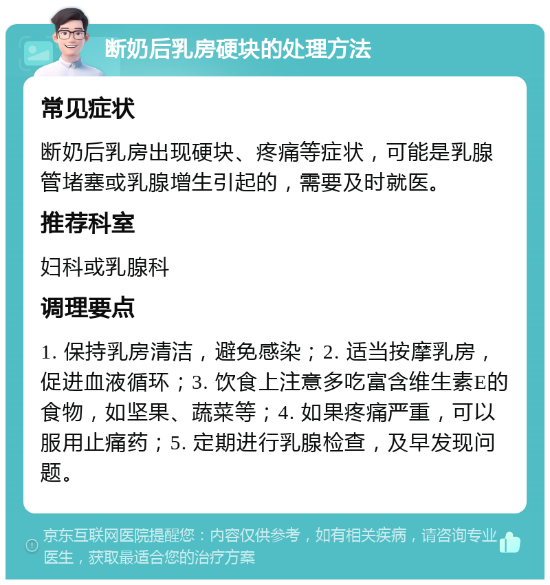 断奶后乳房硬块的处理方法 常见症状 断奶后乳房出现硬块、疼痛等症状，可能是乳腺管堵塞或乳腺增生引起的，需要及时就医。 推荐科室 妇科或乳腺科 调理要点 1. 保持乳房清洁，避免感染；2. 适当按摩乳房，促进血液循环；3. 饮食上注意多吃富含维生素E的食物，如坚果、蔬菜等；4. 如果疼痛严重，可以服用止痛药；5. 定期进行乳腺检查，及早发现问题。