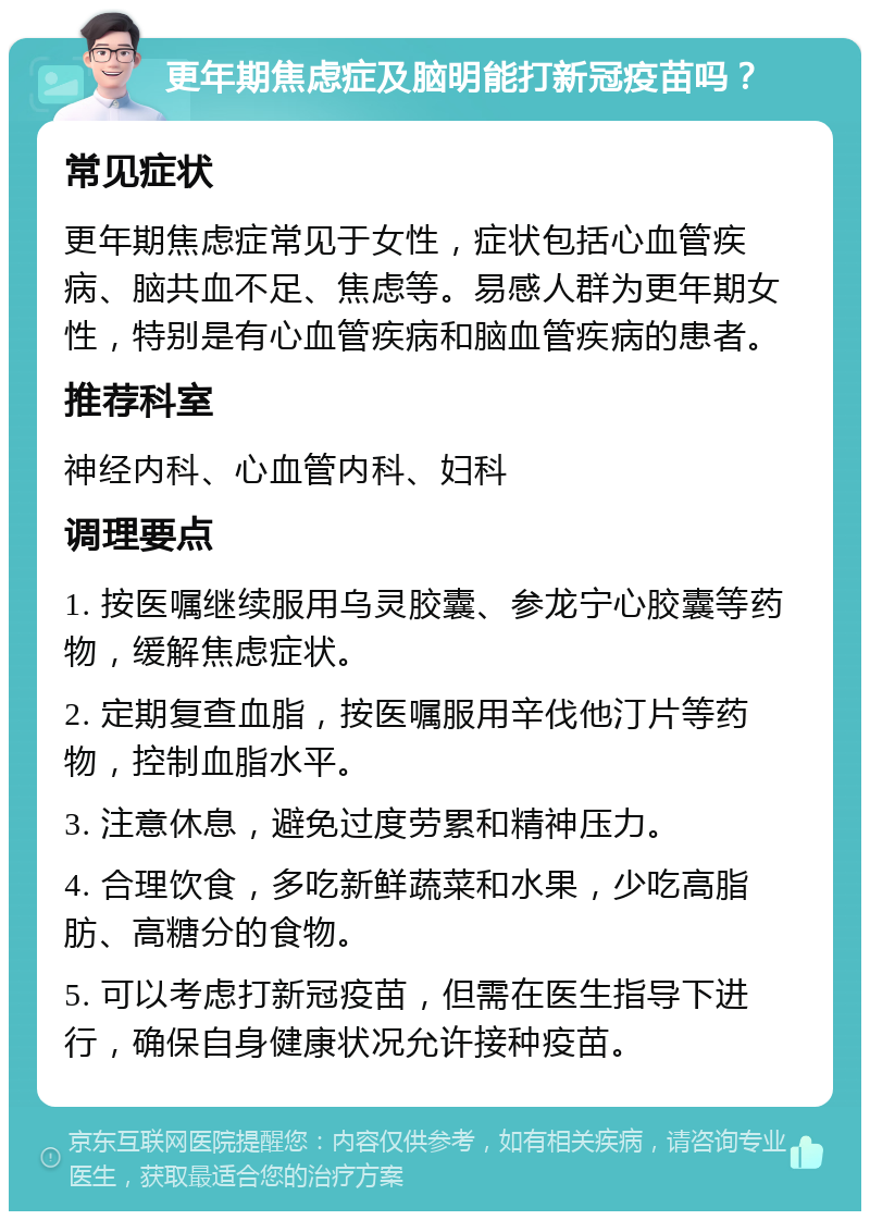 更年期焦虑症及脑明能打新冠疫苗吗？ 常见症状 更年期焦虑症常见于女性，症状包括心血管疾病、脑共血不足、焦虑等。易感人群为更年期女性，特别是有心血管疾病和脑血管疾病的患者。 推荐科室 神经内科、心血管内科、妇科 调理要点 1. 按医嘱继续服用乌灵胶囊、参龙宁心胶囊等药物，缓解焦虑症状。 2. 定期复查血脂，按医嘱服用辛伐他汀片等药物，控制血脂水平。 3. 注意休息，避免过度劳累和精神压力。 4. 合理饮食，多吃新鲜蔬菜和水果，少吃高脂肪、高糖分的食物。 5. 可以考虑打新冠疫苗，但需在医生指导下进行，确保自身健康状况允许接种疫苗。