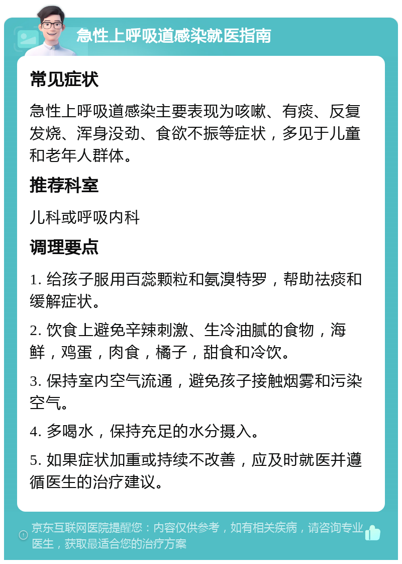 急性上呼吸道感染就医指南 常见症状 急性上呼吸道感染主要表现为咳嗽、有痰、反复发烧、浑身没劲、食欲不振等症状，多见于儿童和老年人群体。 推荐科室 儿科或呼吸内科 调理要点 1. 给孩子服用百蕊颗粒和氨溴特罗，帮助祛痰和缓解症状。 2. 饮食上避免辛辣刺激、生冷油腻的食物，海鲜，鸡蛋，肉食，橘子，甜食和冷饮。 3. 保持室内空气流通，避免孩子接触烟雾和污染空气。 4. 多喝水，保持充足的水分摄入。 5. 如果症状加重或持续不改善，应及时就医并遵循医生的治疗建议。