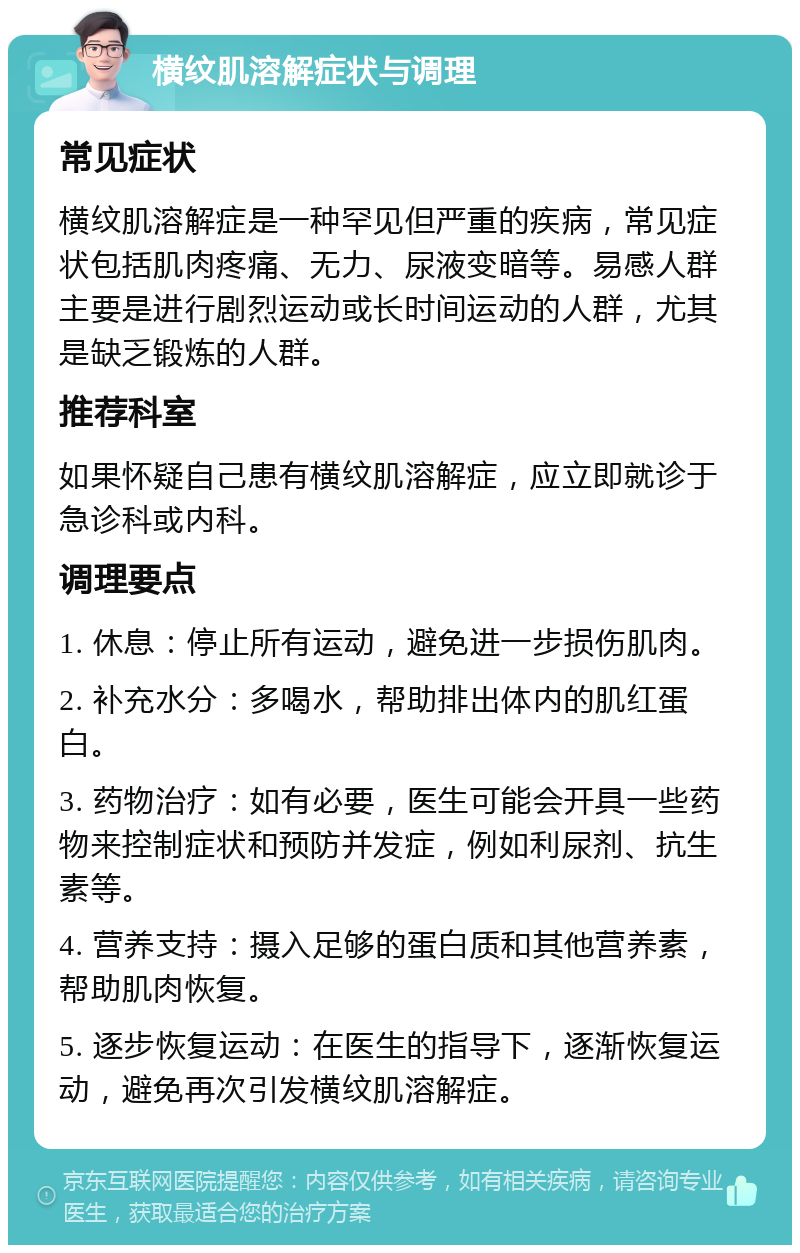 横纹肌溶解症状与调理 常见症状 横纹肌溶解症是一种罕见但严重的疾病，常见症状包括肌肉疼痛、无力、尿液变暗等。易感人群主要是进行剧烈运动或长时间运动的人群，尤其是缺乏锻炼的人群。 推荐科室 如果怀疑自己患有横纹肌溶解症，应立即就诊于急诊科或内科。 调理要点 1. 休息：停止所有运动，避免进一步损伤肌肉。 2. 补充水分：多喝水，帮助排出体内的肌红蛋白。 3. 药物治疗：如有必要，医生可能会开具一些药物来控制症状和预防并发症，例如利尿剂、抗生素等。 4. 营养支持：摄入足够的蛋白质和其他营养素，帮助肌肉恢复。 5. 逐步恢复运动：在医生的指导下，逐渐恢复运动，避免再次引发横纹肌溶解症。