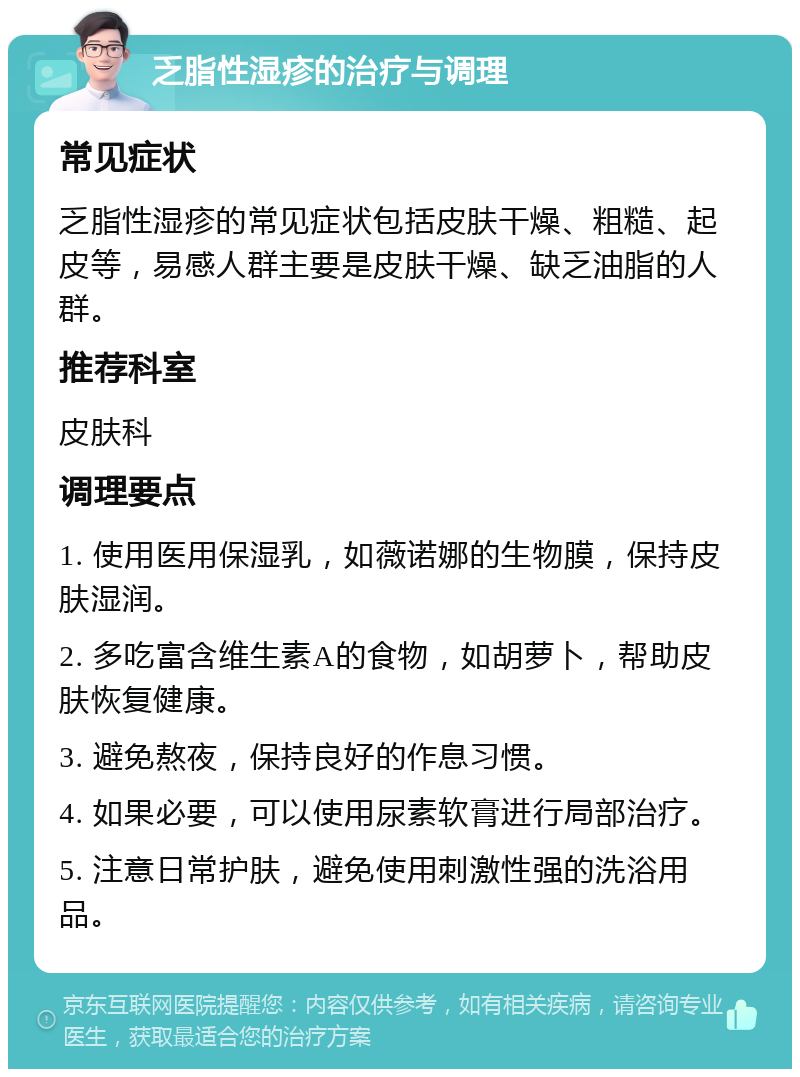 乏脂性湿疹的治疗与调理 常见症状 乏脂性湿疹的常见症状包括皮肤干燥、粗糙、起皮等，易感人群主要是皮肤干燥、缺乏油脂的人群。 推荐科室 皮肤科 调理要点 1. 使用医用保湿乳，如薇诺娜的生物膜，保持皮肤湿润。 2. 多吃富含维生素A的食物，如胡萝卜，帮助皮肤恢复健康。 3. 避免熬夜，保持良好的作息习惯。 4. 如果必要，可以使用尿素软膏进行局部治疗。 5. 注意日常护肤，避免使用刺激性强的洗浴用品。