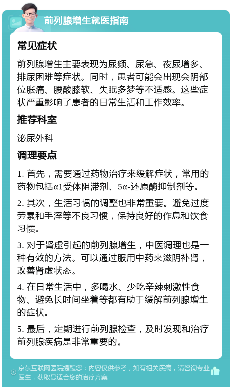 前列腺增生就医指南 常见症状 前列腺增生主要表现为尿频、尿急、夜尿增多、排尿困难等症状。同时，患者可能会出现会阴部位胀痛、腰酸膝软、失眠多梦等不适感。这些症状严重影响了患者的日常生活和工作效率。 推荐科室 泌尿外科 调理要点 1. 首先，需要通过药物治疗来缓解症状，常用的药物包括α1受体阻滞剂、5α-还原酶抑制剂等。 2. 其次，生活习惯的调整也非常重要。避免过度劳累和手淫等不良习惯，保持良好的作息和饮食习惯。 3. 对于肾虚引起的前列腺增生，中医调理也是一种有效的方法。可以通过服用中药来滋阴补肾，改善肾虚状态。 4. 在日常生活中，多喝水、少吃辛辣刺激性食物、避免长时间坐着等都有助于缓解前列腺增生的症状。 5. 最后，定期进行前列腺检查，及时发现和治疗前列腺疾病是非常重要的。