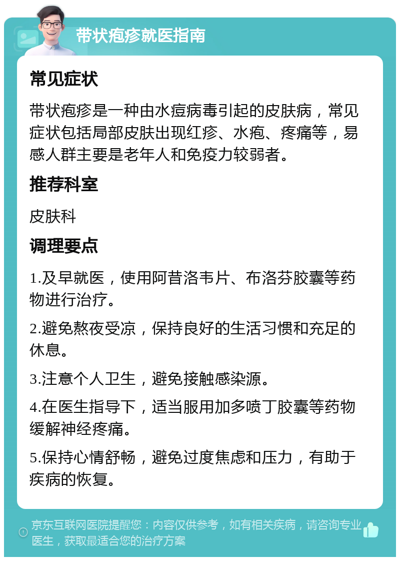 带状疱疹就医指南 常见症状 带状疱疹是一种由水痘病毒引起的皮肤病，常见症状包括局部皮肤出现红疹、水疱、疼痛等，易感人群主要是老年人和免疫力较弱者。 推荐科室 皮肤科 调理要点 1.及早就医，使用阿昔洛韦片、布洛芬胶囊等药物进行治疗。 2.避免熬夜受凉，保持良好的生活习惯和充足的休息。 3.注意个人卫生，避免接触感染源。 4.在医生指导下，适当服用加多喷丁胶囊等药物缓解神经疼痛。 5.保持心情舒畅，避免过度焦虑和压力，有助于疾病的恢复。