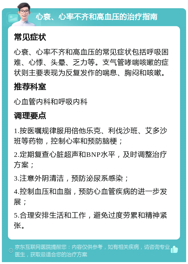 心衰、心率不齐和高血压的治疗指南 常见症状 心衰、心率不齐和高血压的常见症状包括呼吸困难、心悸、头晕、乏力等。支气管哮喘咳嗽的症状则主要表现为反复发作的喘息、胸闷和咳嗽。 推荐科室 心血管内科和呼吸内科 调理要点 1.按医嘱规律服用倍他乐克、利伐沙班、艾多沙班等药物，控制心率和预防脑梗； 2.定期复查心脏超声和BNP水平，及时调整治疗方案； 3.注意外阴清洁，预防泌尿系感染； 4.控制血压和血脂，预防心血管疾病的进一步发展； 5.合理安排生活和工作，避免过度劳累和精神紧张。