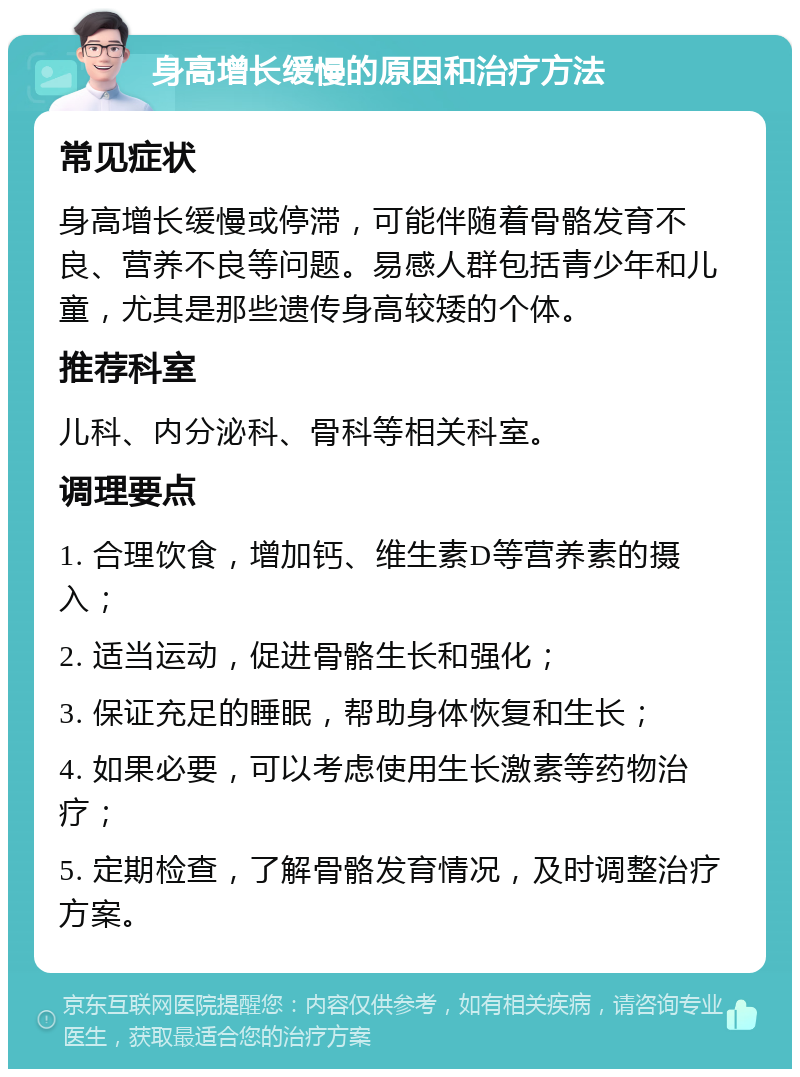 身高增长缓慢的原因和治疗方法 常见症状 身高增长缓慢或停滞，可能伴随着骨骼发育不良、营养不良等问题。易感人群包括青少年和儿童，尤其是那些遗传身高较矮的个体。 推荐科室 儿科、内分泌科、骨科等相关科室。 调理要点 1. 合理饮食，增加钙、维生素D等营养素的摄入； 2. 适当运动，促进骨骼生长和强化； 3. 保证充足的睡眠，帮助身体恢复和生长； 4. 如果必要，可以考虑使用生长激素等药物治疗； 5. 定期检查，了解骨骼发育情况，及时调整治疗方案。