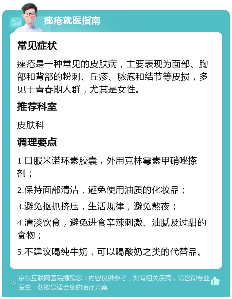 痤疮就医指南 常见症状 痤疮是一种常见的皮肤病，主要表现为面部、胸部和背部的粉刺、丘疹、脓疱和结节等皮损，多见于青春期人群，尤其是女性。 推荐科室 皮肤科 调理要点 1.口服米诺环素胶囊，外用克林霉素甲硝唑搽剂； 2.保持面部清洁，避免使用油质的化妆品； 3.避免抠抓挤压，生活规律，避免熬夜； 4.清淡饮食，避免进食辛辣刺激、油腻及过甜的食物； 5.不建议喝纯牛奶，可以喝酸奶之类的代替品。