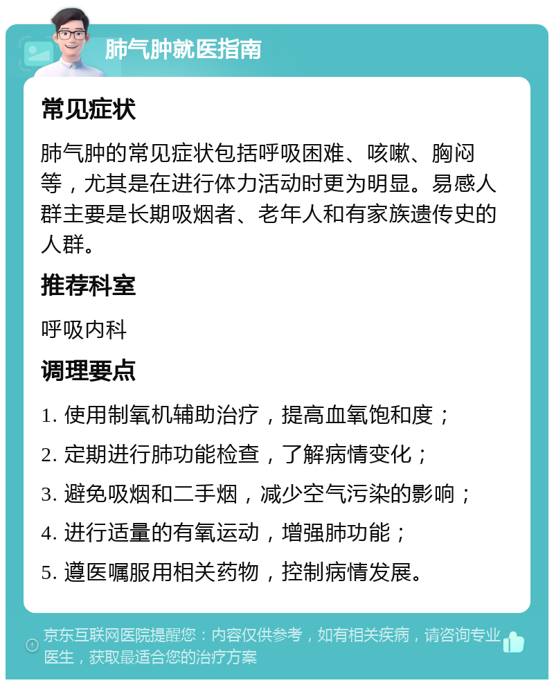 肺气肿就医指南 常见症状 肺气肿的常见症状包括呼吸困难、咳嗽、胸闷等，尤其是在进行体力活动时更为明显。易感人群主要是长期吸烟者、老年人和有家族遗传史的人群。 推荐科室 呼吸内科 调理要点 1. 使用制氧机辅助治疗，提高血氧饱和度； 2. 定期进行肺功能检查，了解病情变化； 3. 避免吸烟和二手烟，减少空气污染的影响； 4. 进行适量的有氧运动，增强肺功能； 5. 遵医嘱服用相关药物，控制病情发展。