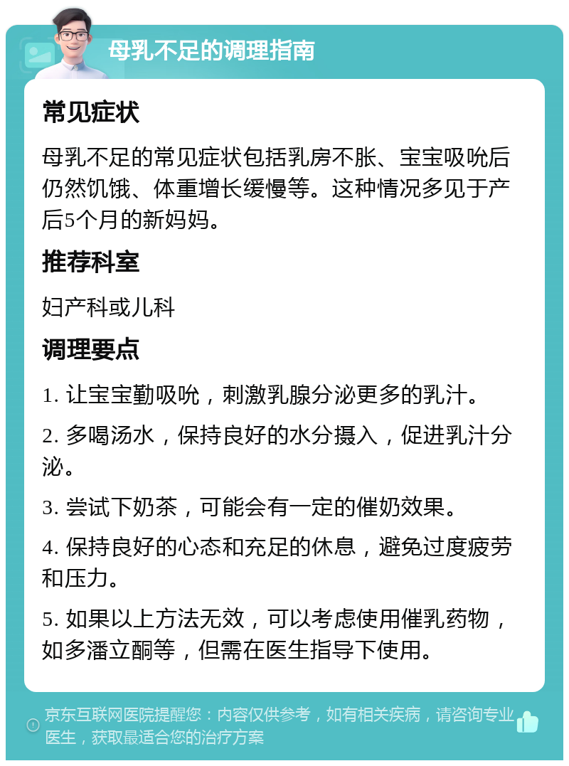 母乳不足的调理指南 常见症状 母乳不足的常见症状包括乳房不胀、宝宝吸吮后仍然饥饿、体重增长缓慢等。这种情况多见于产后5个月的新妈妈。 推荐科室 妇产科或儿科 调理要点 1. 让宝宝勤吸吮，刺激乳腺分泌更多的乳汁。 2. 多喝汤水，保持良好的水分摄入，促进乳汁分泌。 3. 尝试下奶茶，可能会有一定的催奶效果。 4. 保持良好的心态和充足的休息，避免过度疲劳和压力。 5. 如果以上方法无效，可以考虑使用催乳药物，如多潘立酮等，但需在医生指导下使用。