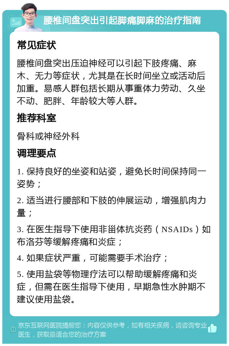 腰椎间盘突出引起脚痛脚麻的治疗指南 常见症状 腰椎间盘突出压迫神经可以引起下肢疼痛、麻木、无力等症状，尤其是在长时间坐立或活动后加重。易感人群包括长期从事重体力劳动、久坐不动、肥胖、年龄较大等人群。 推荐科室 骨科或神经外科 调理要点 1. 保持良好的坐姿和站姿，避免长时间保持同一姿势； 2. 适当进行腰部和下肢的伸展运动，增强肌肉力量； 3. 在医生指导下使用非甾体抗炎药（NSAIDs）如布洛芬等缓解疼痛和炎症； 4. 如果症状严重，可能需要手术治疗； 5. 使用盐袋等物理疗法可以帮助缓解疼痛和炎症，但需在医生指导下使用，早期急性水肿期不建议使用盐袋。