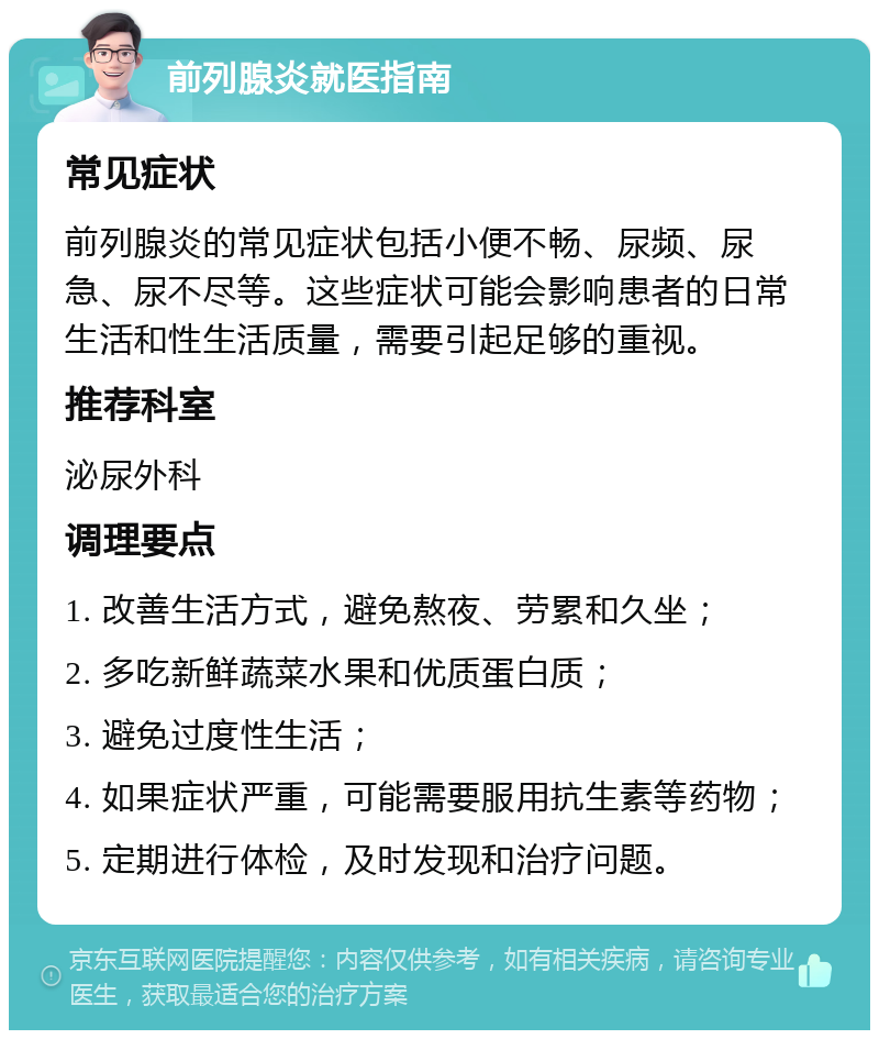 前列腺炎就医指南 常见症状 前列腺炎的常见症状包括小便不畅、尿频、尿急、尿不尽等。这些症状可能会影响患者的日常生活和性生活质量，需要引起足够的重视。 推荐科室 泌尿外科 调理要点 1. 改善生活方式，避免熬夜、劳累和久坐； 2. 多吃新鲜蔬菜水果和优质蛋白质； 3. 避免过度性生活； 4. 如果症状严重，可能需要服用抗生素等药物； 5. 定期进行体检，及时发现和治疗问题。