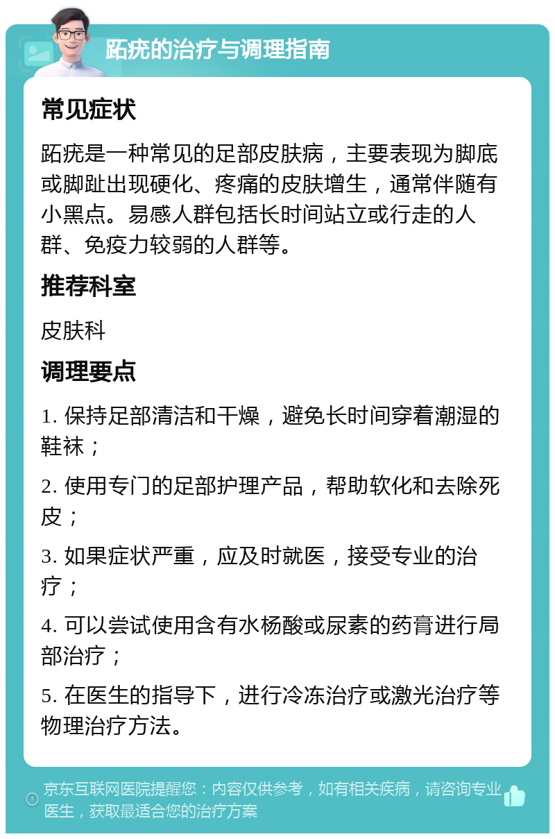 跖疣的治疗与调理指南 常见症状 跖疣是一种常见的足部皮肤病，主要表现为脚底或脚趾出现硬化、疼痛的皮肤增生，通常伴随有小黑点。易感人群包括长时间站立或行走的人群、免疫力较弱的人群等。 推荐科室 皮肤科 调理要点 1. 保持足部清洁和干燥，避免长时间穿着潮湿的鞋袜； 2. 使用专门的足部护理产品，帮助软化和去除死皮； 3. 如果症状严重，应及时就医，接受专业的治疗； 4. 可以尝试使用含有水杨酸或尿素的药膏进行局部治疗； 5. 在医生的指导下，进行冷冻治疗或激光治疗等物理治疗方法。