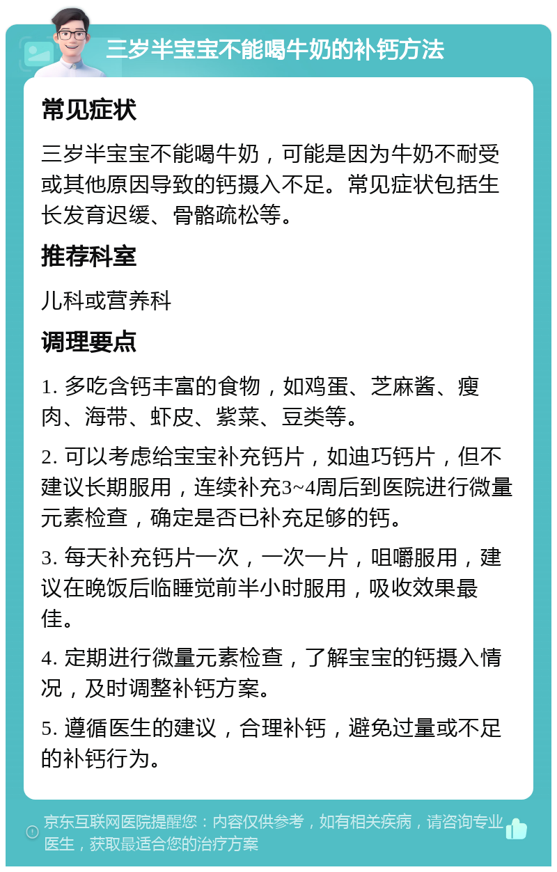 三岁半宝宝不能喝牛奶的补钙方法 常见症状 三岁半宝宝不能喝牛奶，可能是因为牛奶不耐受或其他原因导致的钙摄入不足。常见症状包括生长发育迟缓、骨骼疏松等。 推荐科室 儿科或营养科 调理要点 1. 多吃含钙丰富的食物，如鸡蛋、芝麻酱、瘦肉、海带、虾皮、紫菜、豆类等。 2. 可以考虑给宝宝补充钙片，如迪巧钙片，但不建议长期服用，连续补充3~4周后到医院进行微量元素检查，确定是否已补充足够的钙。 3. 每天补充钙片一次，一次一片，咀嚼服用，建议在晚饭后临睡觉前半小时服用，吸收效果最佳。 4. 定期进行微量元素检查，了解宝宝的钙摄入情况，及时调整补钙方案。 5. 遵循医生的建议，合理补钙，避免过量或不足的补钙行为。