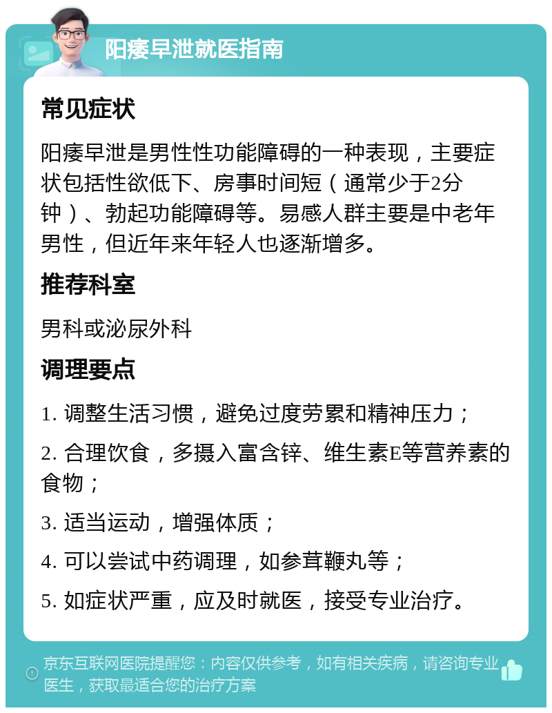 阳痿早泄就医指南 常见症状 阳痿早泄是男性性功能障碍的一种表现，主要症状包括性欲低下、房事时间短（通常少于2分钟）、勃起功能障碍等。易感人群主要是中老年男性，但近年来年轻人也逐渐增多。 推荐科室 男科或泌尿外科 调理要点 1. 调整生活习惯，避免过度劳累和精神压力； 2. 合理饮食，多摄入富含锌、维生素E等营养素的食物； 3. 适当运动，增强体质； 4. 可以尝试中药调理，如参茸鞭丸等； 5. 如症状严重，应及时就医，接受专业治疗。