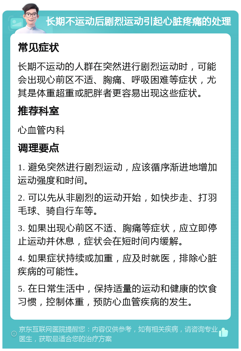 长期不运动后剧烈运动引起心脏疼痛的处理 常见症状 长期不运动的人群在突然进行剧烈运动时，可能会出现心前区不适、胸痛、呼吸困难等症状，尤其是体重超重或肥胖者更容易出现这些症状。 推荐科室 心血管内科 调理要点 1. 避免突然进行剧烈运动，应该循序渐进地增加运动强度和时间。 2. 可以先从非剧烈的运动开始，如快步走、打羽毛球、骑自行车等。 3. 如果出现心前区不适、胸痛等症状，应立即停止运动并休息，症状会在短时间内缓解。 4. 如果症状持续或加重，应及时就医，排除心脏疾病的可能性。 5. 在日常生活中，保持适量的运动和健康的饮食习惯，控制体重，预防心血管疾病的发生。