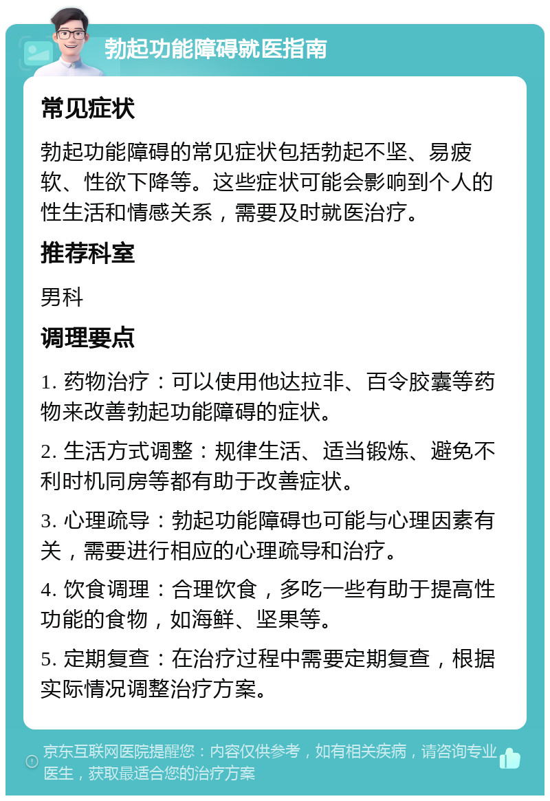 勃起功能障碍就医指南 常见症状 勃起功能障碍的常见症状包括勃起不坚、易疲软、性欲下降等。这些症状可能会影响到个人的性生活和情感关系，需要及时就医治疗。 推荐科室 男科 调理要点 1. 药物治疗：可以使用他达拉非、百令胶囊等药物来改善勃起功能障碍的症状。 2. 生活方式调整：规律生活、适当锻炼、避免不利时机同房等都有助于改善症状。 3. 心理疏导：勃起功能障碍也可能与心理因素有关，需要进行相应的心理疏导和治疗。 4. 饮食调理：合理饮食，多吃一些有助于提高性功能的食物，如海鲜、坚果等。 5. 定期复查：在治疗过程中需要定期复查，根据实际情况调整治疗方案。