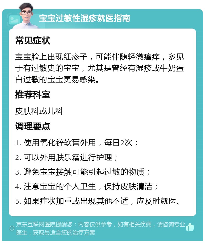 宝宝过敏性湿疹就医指南 常见症状 宝宝脸上出现红疹子，可能伴随轻微瘙痒，多见于有过敏史的宝宝，尤其是曾经有湿疹或牛奶蛋白过敏的宝宝更易感染。 推荐科室 皮肤科或儿科 调理要点 1. 使用氧化锌软膏外用，每日2次； 2. 可以外用肤乐霜进行护理； 3. 避免宝宝接触可能引起过敏的物质； 4. 注意宝宝的个人卫生，保持皮肤清洁； 5. 如果症状加重或出现其他不适，应及时就医。