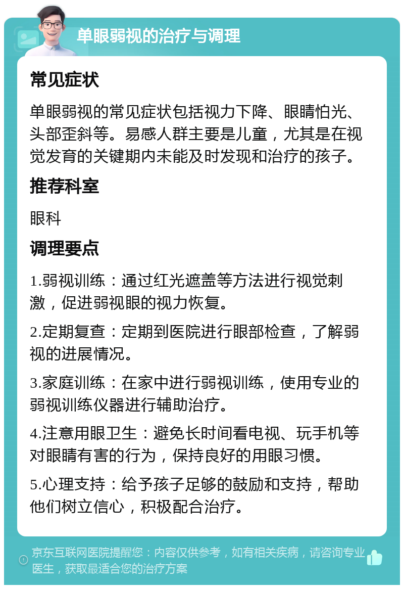 单眼弱视的治疗与调理 常见症状 单眼弱视的常见症状包括视力下降、眼睛怕光、头部歪斜等。易感人群主要是儿童，尤其是在视觉发育的关键期内未能及时发现和治疗的孩子。 推荐科室 眼科 调理要点 1.弱视训练：通过红光遮盖等方法进行视觉刺激，促进弱视眼的视力恢复。 2.定期复查：定期到医院进行眼部检查，了解弱视的进展情况。 3.家庭训练：在家中进行弱视训练，使用专业的弱视训练仪器进行辅助治疗。 4.注意用眼卫生：避免长时间看电视、玩手机等对眼睛有害的行为，保持良好的用眼习惯。 5.心理支持：给予孩子足够的鼓励和支持，帮助他们树立信心，积极配合治疗。