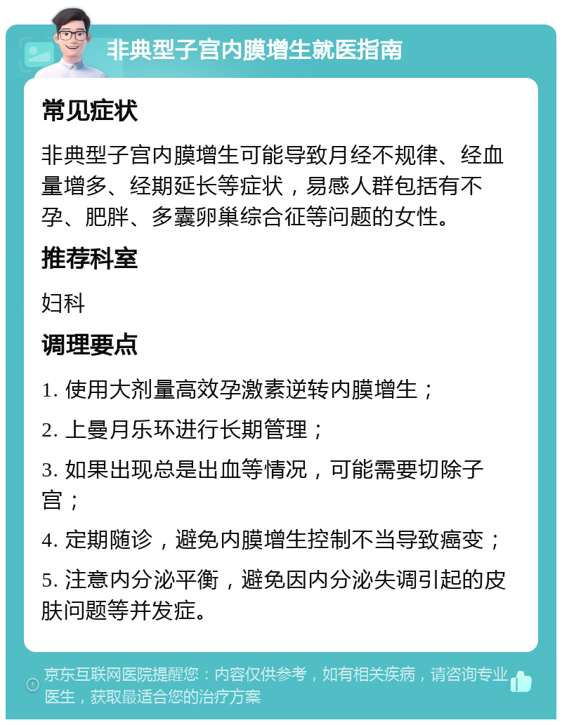 非典型子宫内膜增生就医指南 常见症状 非典型子宫内膜增生可能导致月经不规律、经血量增多、经期延长等症状，易感人群包括有不孕、肥胖、多囊卵巢综合征等问题的女性。 推荐科室 妇科 调理要点 1. 使用大剂量高效孕激素逆转内膜增生； 2. 上曼月乐环进行长期管理； 3. 如果出现总是出血等情况，可能需要切除子宫； 4. 定期随诊，避免内膜增生控制不当导致癌变； 5. 注意内分泌平衡，避免因内分泌失调引起的皮肤问题等并发症。