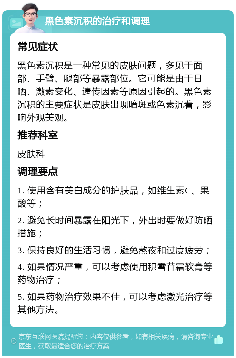 黑色素沉积的治疗和调理 常见症状 黑色素沉积是一种常见的皮肤问题，多见于面部、手臂、腿部等暴露部位。它可能是由于日晒、激素变化、遗传因素等原因引起的。黑色素沉积的主要症状是皮肤出现暗斑或色素沉着，影响外观美观。 推荐科室 皮肤科 调理要点 1. 使用含有美白成分的护肤品，如维生素C、果酸等； 2. 避免长时间暴露在阳光下，外出时要做好防晒措施； 3. 保持良好的生活习惯，避免熬夜和过度疲劳； 4. 如果情况严重，可以考虑使用积雪苷霜软膏等药物治疗； 5. 如果药物治疗效果不佳，可以考虑激光治疗等其他方法。