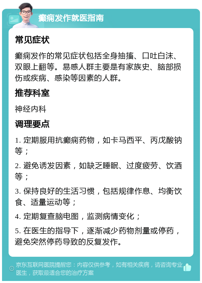 癫痫发作就医指南 常见症状 癫痫发作的常见症状包括全身抽搐、口吐白沫、双眼上翻等。易感人群主要是有家族史、脑部损伤或疾病、感染等因素的人群。 推荐科室 神经内科 调理要点 1. 定期服用抗癫痫药物，如卡马西平、丙戊酸钠等； 2. 避免诱发因素，如缺乏睡眠、过度疲劳、饮酒等； 3. 保持良好的生活习惯，包括规律作息、均衡饮食、适量运动等； 4. 定期复查脑电图，监测病情变化； 5. 在医生的指导下，逐渐减少药物剂量或停药，避免突然停药导致的反复发作。