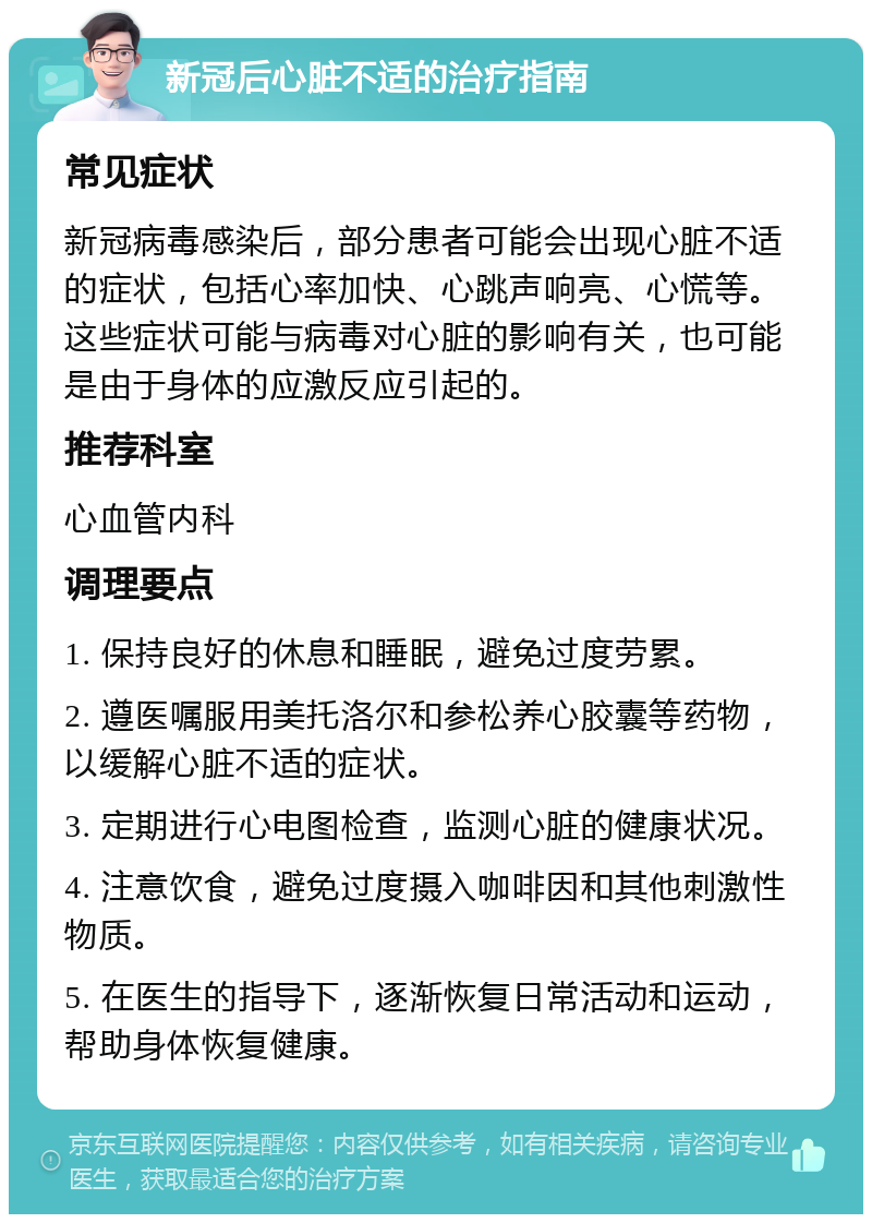 新冠后心脏不适的治疗指南 常见症状 新冠病毒感染后，部分患者可能会出现心脏不适的症状，包括心率加快、心跳声响亮、心慌等。这些症状可能与病毒对心脏的影响有关，也可能是由于身体的应激反应引起的。 推荐科室 心血管内科 调理要点 1. 保持良好的休息和睡眠，避免过度劳累。 2. 遵医嘱服用美托洛尔和参松养心胶囊等药物，以缓解心脏不适的症状。 3. 定期进行心电图检查，监测心脏的健康状况。 4. 注意饮食，避免过度摄入咖啡因和其他刺激性物质。 5. 在医生的指导下，逐渐恢复日常活动和运动，帮助身体恢复健康。